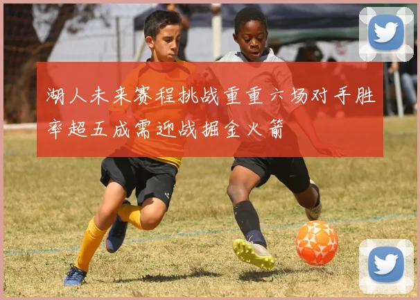 湖人未来赛程挑战重重六场对手胜率超五成需迎战掘金火箭