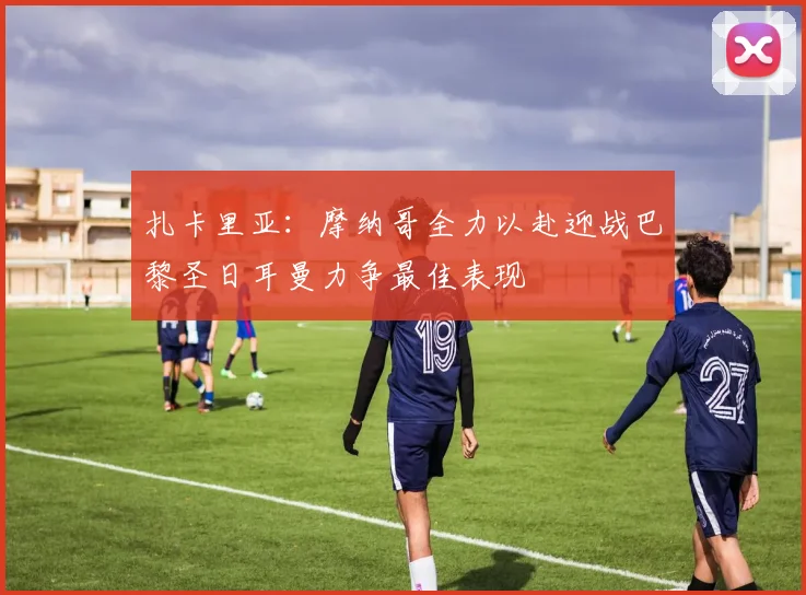 扎卡里亚：摩纳哥全力以赴迎战巴黎圣日耳曼力争最佳表现