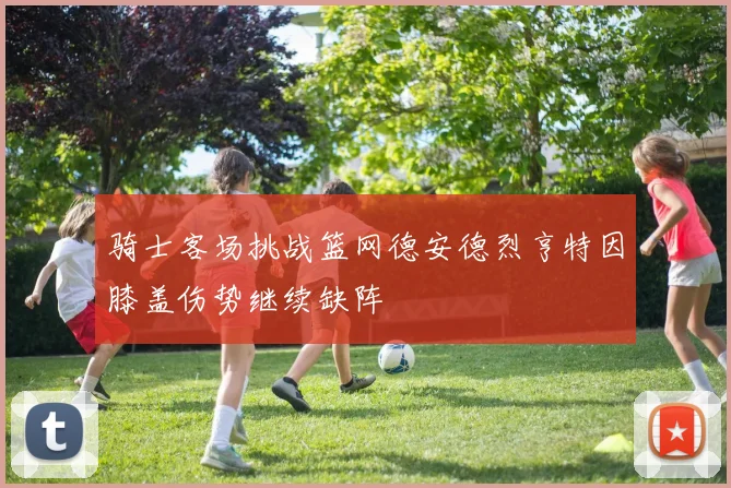 骑士客场挑战篮网德安德烈亨特因膝盖伤势继续缺阵