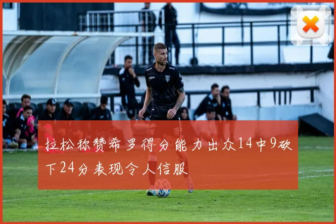 拉松称赞希罗得分能力出众14中9砍下24分表现令人信服