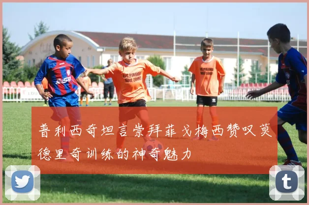 普利西奇坦言崇拜菲戈梅西赞叹莫德里奇训练的神奇魅力
