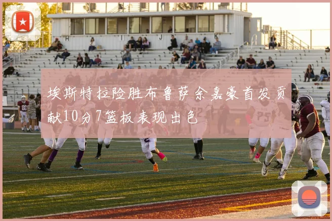 埃斯特拉险胜布鲁萨余嘉豪首发贡献10分7篮板表现出色