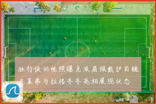 独行侠训练照曝光浓眉佩戴护目镜克莱弗与拉格齐齐亮相展现状态