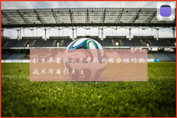 拉米罗首次公开带队训练分组对抗战术布局引关注
