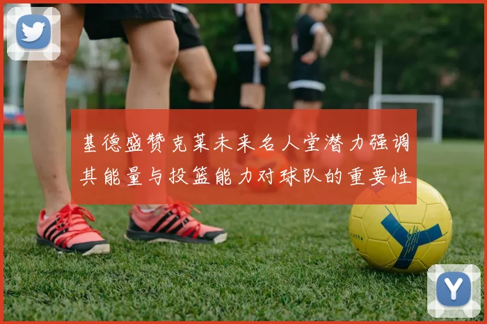 基德盛赞克莱未来名人堂潜力强调其能量与投篮能力对球队的重要性