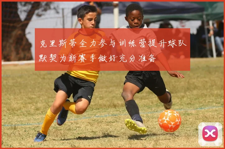 克里斯蒂全力参与训练营提升球队默契为新赛季做好充分准备