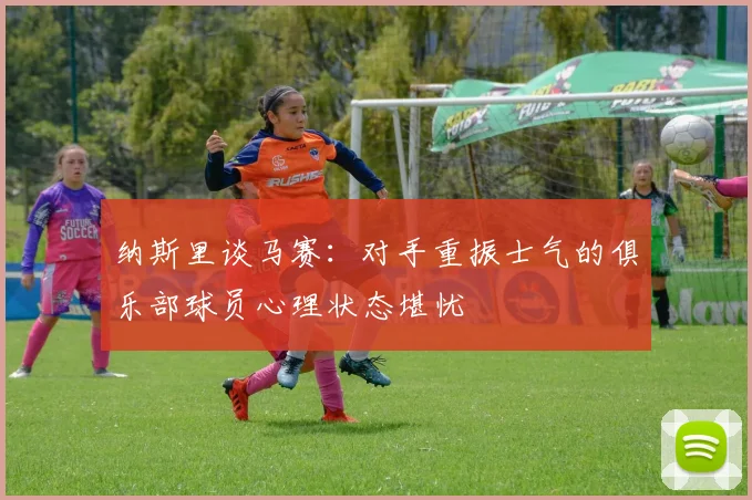 纳斯里谈马赛：对手重振士气的俱乐部球员心理状态堪忧