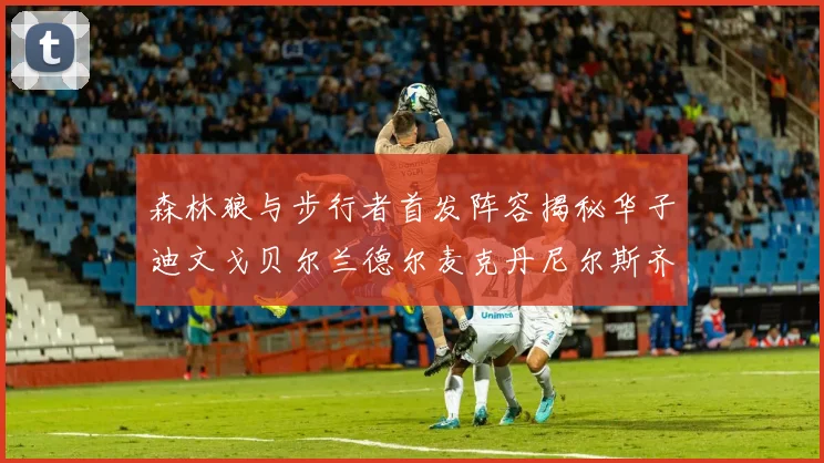 森林狼与步行者首发阵容揭秘华子迪文戈贝尔兰德尔麦克丹尼尔斯齐聚一堂