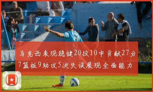 马克西表现稳健20投10中贡献27分7篮板9助攻5次失误展现全面能力