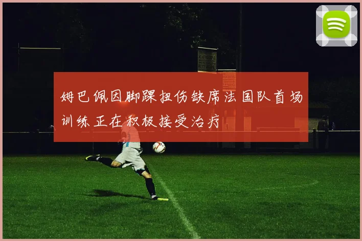 姆巴佩因脚踝扭伤缺席法国队首场训练正在积极接受治疗