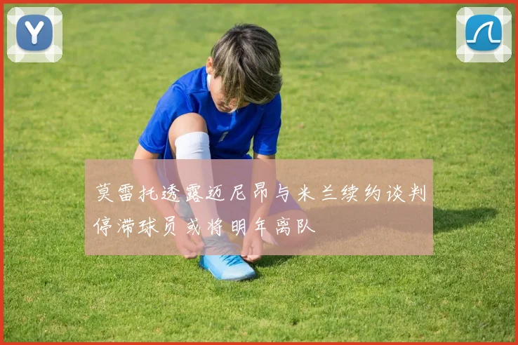莫雷托透露迈尼昂与米兰续约谈判停滞球员或将明年离队