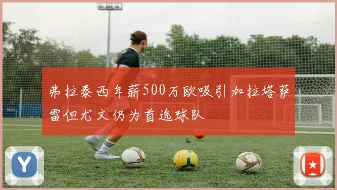 弗拉泰西年薪500万欧吸引加拉塔萨雷但尤文仍为首选球队