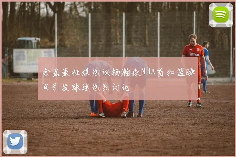 余嘉豪社媒热议杨瀚森NBA首扣篮瞬间引发球迷热烈讨论