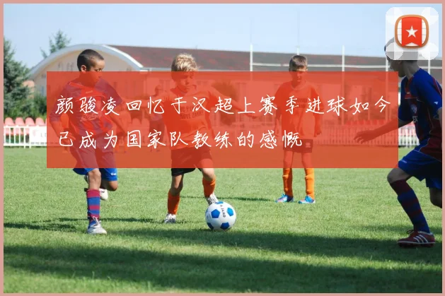 颜骏凌回忆于汉超上赛季进球如今已成为国家队教练的感慨